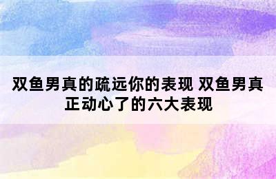 双鱼男真的疏远你的表现 双鱼男真正动心了的六大表现